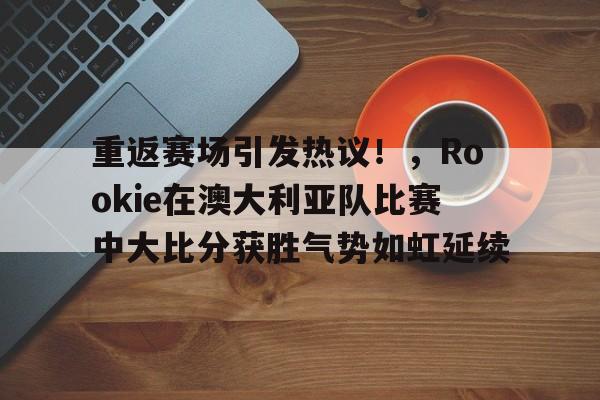 开云下载- 重返赛场引发热议！，Rookie在澳大利亚队比赛中大比分获胜气势如虹延续