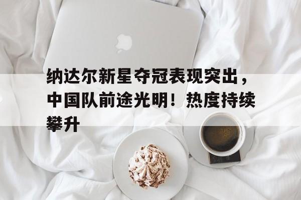 开云网站-纳达尔新星夺冠表现突出，中国队前途光明！热度持续攀升(一己之力带国足夺世界杯)