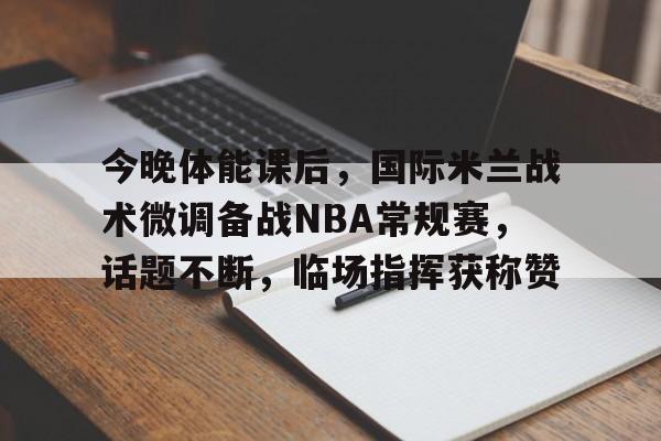 开云-关于今晚体能课后，国际米兰战术微调备战NBA常规赛，话题不断，临场指挥获称赞的信息